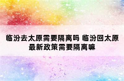 临汾去太原需要隔离吗 临汾回太原最新政策需要隔离嘛